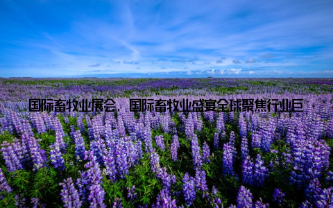 国际畜牧业展会, 国际畜牧业盛宴全球聚焦行业巨头齐聚一堂共谋发展新篇章, 让我们一起见证这个激动人心的时刻, 一起书写畜牧业发展的新篇章!
