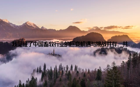 我见证了中国畜牧行业的巨变机遇与挑战并存, 共赴新时代征程作为一名长期关注畜牧行业的从业者, 我亲眼目睹了我国畜牧行业的飞速发展, 尤其是近期中国畜牧信息网发布的最新政策, 让我深感激动和振奋
