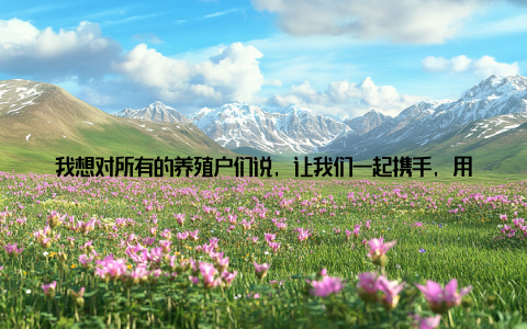 我想对所有的养殖户们说, 让我们一起携手, 用绿色生态养殖的方式, 让我们的乡村更加美丽, 让我们的生活更加幸福!