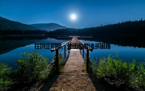 在创业初期, 他面临着诸多困难