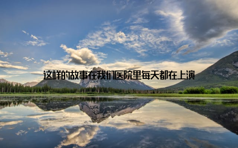 这样的故事在我们医院里每天都在上演